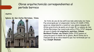 Obras arquitectonicás correspondientes al
período barroco
Austria
Iglesia de San Carlos Borromeo, Viena.
Se trata de uno de los edificios más admirados de Viena.
Fue encargada por el emperador Carlos VI (1685-1740),
quien se comprometió a construir una iglesia después del
último gran brote de peste en el siglo 18. La iglesia de San
Carlos Borromeo fue construida entre 1716 y 1737 después
de que el diseño del arquitecto austríaco Johann
Bernhard Fischer von Erlach (1656-1723) ganara el
concurso para el diseño de la iglesia. Murió antes de la
finalización de su obra maestra que fue terminada por su
hijo Joseph Emanuel.
 