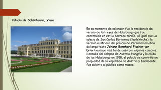 Palacio de Schönbrunn, Viena.
En su momento de eslendor fue la residencia de
verano de los reyes de Habsburgo que fue
construido en estilo barroco tardío. Al igual que La
iglesia de San Carlos Borromeo (Karlskirche), la
versión austriaca del palacio de Versalles es obra
del arquitecto Johann Bernhard Fischer von
Erlach aunque más tarde pasó por algunos cambios.
Después del colapso de Austria-Hungría y la caída
de los Habsburgo en 1918, el palacio se convirtió en
propiedad de la República de Austria y finalmente
fue abierta al público como museo.
 