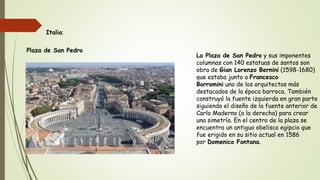 La Plaza de San Pedro y sus imponentes
columnas con 140 estatuas de santos son
obra de Gian Lorenzo Bernini (1598-1680)
que estaba junto a Francesco
Borromini uno de los arquitectos más
destacados de la época barroca. También
construyó la fuente izquierda en gran parte
siguiendo el diseño de la fuente anterior de
Carlo Maderno (a la derecha) para crear
una simetría. En el centro de la plaza se
encuentra un antiguo obelisco egipcio que
fue erigido en su sitio actual en 1586
por Domenico Fontana.
Italia:
Plaza de San Pedro
 