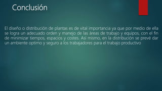 Conclusión
El diseño o distribución de plantas es de vital importancia ya que por medio de ella
se logra un adecuado orden y manejo de las áreas de trabajo y equipos, con el fin
de minimizar tiempos, espacios y costes. Así mismo, en la distribución se prevé dar
un ambiente optimo y seguro a los trabajadores para el trabajo productivo
 
