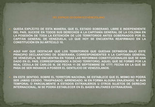  QUEDA EXPLÍCITO DE ESTA MANERA, QUE EL ESTADO SOBERANO, LIBRE E INDEPENDIENTE
DEL PAÍS, SUCEDE EN TODOS SUS DERECHOS A LA CAPITANÍA GENERAL DE LA COLONIA EN
LA POSESIÓN DE TODA LA EXTENCIÓN DE LOS TERRITORIOS ANTES GOBERNADOS POR EL
CAPITÁN GENERAL DE VENEZUELA; LO QUE HOY SE ENCUENTRA REAFIRMADO EN LA
CONSTITUCIÓN EN SU ARTÍCULO 10.
 AQUÍ HAY QUE DESTACAR QUE LOS TERRITORIOS QUE QUEDAN DEFINIDOS BAJO ESTE
PRINCIPIO DECLARATORIO DE SOBERANÍA, CORRESPONDIENTES A LA CAPITANÍA GENERAL
DE VENEZUELA, SE ENCUENTRA EN TODAS LAS REFORMAS CONSTITUCIONALES QUE SE HAN
DADO EN EL PAÍS, CORRESPONDIENDO A DICHO TERRITORIO, AQUEL QUE SE FORMÓ POR LA
REAL CÉDULA DE CARLOS III, DE FECHA 11 DE SEPTIEMBRE DE 1777; FECHA EN LA QUE SE
PASA DE SER INDIANOS A POSEER EL GENTILICIO DE VENEZOLANOS.
 EN ESTE SENTIDO, SOBRE EL TERRITORI NACIONAL SE ESTABLECE QUE EL MISMO NO PODRÁ
SER JAMÁS CEDIDO, TRASPASADO, ARRENDADO, NI EN FORMA ALGUNA ENAJENADO, NI AUN
TEMPORAL O PARCIALMENTE A ESTADOS EXTRANJEROS U OTROS SUJETOS DE DERECHO
INTERNACIONAL, NI SE PODRÁ ESTABLECER EN ÉL BASES MILITARES EXTRANJERAS.
 