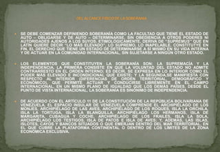  SE DEBE COMENZAR DEFINIENDO SOBERANÍA COMO LA FACULTAD QUE TIENE EL ESTADO DE
AUTO – OBLIGARSE Y DE AUTO – DETERMINARSE, SIN OBEDIENCIA A OTROS PODERES NI
AUTORIDADES AJENOS A LOS SUYOS. ETIMOLÓGICAMENTE, DERIVA DE “SUPREMUS” QUE EN
LATÍN QUIERE DECIR “LO MÁS ELEVADO”, LO SUPREMO, LO INAPELABLE. CONSTITUTYE EN
FIN, EL DERECHO QUE TIENE UN ESTADO DE DETERMINARSE A SÍ MISMO EN SU VIDA INTERNA
Y DE ACTUAR EN LA COMUNIDAD INTERNACIONAL, SIN SUJETARSE A NINGÚN OTRO ESTADO.
 LOS ELEMENTOS QUE CONSTITUYEN LA SOBERANÍA SON: LA SUPREMACÍA Y LA
INDEPENDENCIA, LA PRIMERA CONSISTE EN QUE LA VOLUNTAD DEL ESTADO NO ADMITE
CONTRARRESTO EN EL ORDEN INTERNO; ES DECIR, SE EXPRESA EN LO INTERIOR COMO EL
PODER MÁS ELEVADO E INCONDICIONAL QUE EXISTE; Y LA SEGUNDA,SE MANIFIESTA CON
RESPECTO AL INTERIOR (DIFERENCIAS DE ORDEN TERRITORIAL, DEMOGRÁFICO Y
ECONÓMICO), QUE PERMITE ACTUAR Y CONDUCIRSE LIBREMENTE EN EL CAMPO
INTERNACIONAL, EN UN MISMO PLANO DE IGUALDAD QUE LOS DEMÁS PAÍSES. DESDE EL
PUNTO DE VISTA INTERNACIONAL, LA SOBERANÍA ES SINÓNIMO DE INDEPENDENCIA.
 DE ACUERDO CON EL ARTÍCULO 11 DE LA CONSTITUCIÓN DE LA REPÚBLICA BOLIVARIANA DE
VENEZUELA, EL ESPACIO INSULAR DE VENEZUELA COMPRENDE EL ARCHIPIÉLAGO DE LOS
MONJES, ARCHIPIÉLAGO DE LAS AVES, ARCHIPIÉLAGO DE LOS ROQUES, ISLA LA ORCHILA,
ISLA LA TORTUGA, ISLA LA BLANQUILLA, ARCHIPIÉLAGO LOS HERMANOS, ISLA DE
MARGARITA, CUBAGUA Y COCHE, ARCHIPIÉLAGO DE LOS FRAILES, ISLA LA SOLA,
ARCHIPIÉLAGO LOS TESTIGOS, ISLA DE PATOS E ISLA DE AVES; Y, ADEMÁS, LAS ISLAS,
ISLOTES, CAYOS Y BANCOS SITUADOS O QUE EMERJAN DENTRO DEL MAR TERRITORIAL, EN
EL QUE CUBRE LA PLATAFORMA CONTINENTAL O DENTRO DE LOS LÍMITES DE LA ZONA
ECONÓMICA EXCLUSIVA.
 