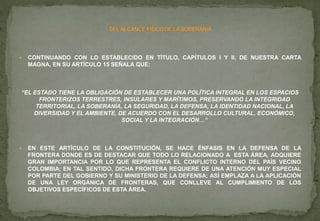  CONTINUANDO CON LO ESTABLECIDO EN TÍTULO, CAPÍTULOS I Y II, DE NUESTRA CARTA
MAGNA, EN SU ARTÍCULO 15 SEÑALA QUE:
“EL ESTADO TIENE LA OBLIGACIÓN DE ESTABLECER UNA POLÍTICA INTEGRAL EN LOS ESPACIOS
FRONTERIZOS TERRESTRES, INSULARES Y MARÍTIMOS, PRESERVANDO LA INTEGRIDAD
TERRITORIAL, LA SOBERANÍA, LA SEGURIDAD, LA DEFENSA, LA IDENTIDAD NACIONAL, LA
DIVERSIDAD Y EL AMBIENTE, DE ACUERDO CON EL DESARROLLO CULTURAL, ECONÓMICO,
SOCIAL Y LA INTEGRACIÓN…”
 EN ESTE ARTÍCULO DE LA CONSTITUCIÓN, SE HACE ÉNFASIS EN LA DEFENSA DE LA
FRONTERA DONDE ES DE DESTACAR QUE TODO LO RELACIONADO A ESTA ÁREA, ADQUIERE
GRAN IMPORTANCIA POR LO QUE REPRESENTA EL CONFLICTO INTERNO DEL PAÍS VECINO
COLOMBIA; EN TAL SENTIDO, DICHA FRONTERA REQUIERE DE UNA ATENCIÓN MUY ESPECIAL
POR PARTE DEL GOBIERNO Y SU MINISTERIO DE LA DEFENSA; ASÍ EMPLAZA A LA APLICACIÓN
DE UNA LEY ORGÁNICA DE FRONTERAS, QUE CONLLEVE AL CUMPLIMIENTO DE LOS
OBJETIVOS ESPECÍFICOS DE ESTA ÁREA.
 