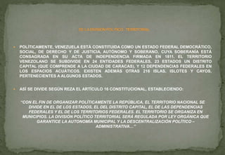  POLÍTICAMENTE, VENEZUELA ESTÁ CONSTITUIDA COMO UN ESTADO FEDERAL DEMOCRÁTICO,
SOCIAL, DE DERECHO Y DE JUSTICIA, AUTÓNOMO Y SOBERANO, CUYA SOBERANÍA ESTÁ
CONSAGRADA EN SU ACTA DE INDEPENDENCIA FIRMADA EN 1811. EL TERRITORIO
VENEZOLANO SE SUBDIVIDE EN 24 ENTIDADES FEDERALES, 23 ESTADOS UN DISTRITO
CAPITAL (QUE COMPRENDE A LA CIUDAD DE CARACAS), Y 12 DEPENDENCIAS FEDERALES EN
LOS ESPACIOS ACUÁTICOS. EXISTEN ADEMÁS OTRAS 216 ISLAS, ISLOTES Y CAYOS,
PERTENECIENTES A ALGUNOS ESTADOS.
 ASÍ SE DIVIDE SEGÚN REZA EL ARTÍCULO 16 CONSTITUCIONAL, ESTABLECIENDO:
“CON EL FIN DE ORGANIZAR POLÍTICAMENTE LA REPÚBLICA, EL TERRITORIO NACIONAL SE
DIVIDE EN EL DE LOS ESTADOS, EL DEL DISTRITO CAPITAL, EL DE LAS DEPENDENCIAS
FEDERALES Y EL DE LOS TERRITORIOS FEDERALES. EL TERRITORIO SE ORGANIZA EN
MUNICIPIOS. LA DIVISIÓN POLÍTICO TERRITORIAL SERÁ REGULADA POR LEY ORGÁNICA QUE
GARANTICE LA AUTONOMÍA MUNICIPAL Y LA DESCENTRALIZACIÓN POLÍTICO –
ADMINISTRATIVA…”
 