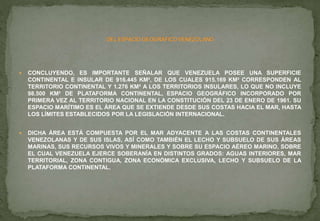  CONCLUYENDO, ES IMPORTANTE SEÑALAR QUE VENEZUELA POSEE UNA SUPERFICIE
CONTINENTAL E INSULAR DE 916.445 KM², DE LOS CUALES 915.169 KM² CORRESPONDEN AL
TERRITORIO CONTINENTAL Y 1.276 KM² A LOS TERRITORIOS INSULARES, LO QUE NO INCLUYE
98.500 KM² DE PLATAFORMA CONTINENTAL, ESPACIO GEOGRÁFICO INCORPORADO POR
PRIMERA VEZ AL TERRITORIO NACIONAL EN LA CONSTITUCIÓN DEL 23 DE ENERO DE 1961. SU
ESPACIO MARÍTIMO ES EL ÁREA QUE SE EXTIENDE DESDE SUS COSTAS HACIA EL MAR, HASTA
LOS LÍMITES ESTABLECIDOS POR LA LEGISLACIÓN INTERNACIONAL.
 DICHA ÁREA ESTÁ COMPUESTA POR EL MAR ADYACENTE A LAS COSTAS CONTINENTALES
VENEZOLANAS Y DE SUS ISLAS, ASÍ COMO TAMBIÉN EL LECHO Y SUBSUELO DE SUS ÁREAS
MARINAS, SUS RECURSOS VIVOS Y MINERALES Y SOBRE SU ESPACIO AÉREO MARINO, SOBRE
EL CUAL VENEZUELA EJERCE SOBERANÍA EN DISTINTOS GRADOS: AGUAS INTERIORES, MAR
TERRITORIAL, ZONA CONTIGUA, ZONA ECONÓMICA EXCLUSIVA, LECHO Y SUBSUELO DE LA
PLATAFORMA CONTINENTAL.
 
