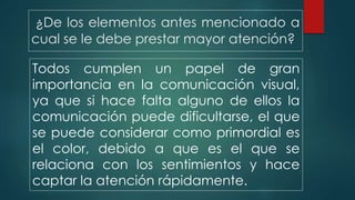 ¿De los elementos antes mencionado a
cual se le debe prestar mayor atención?
Todos cumplen un papel de gran
importancia en la comunicación visual,
ya que si hace falta alguno de ellos la
comunicación puede dificultarse, el que
se puede considerar como primordial es
el color, debido a que es el que se
relaciona con los sentimientos y hace
captar la atención rápidamente.
 
