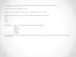 entonces se verifican estos dos valores en las otras ecuaciones. 
x  0 y   1, 
Si x=0 en la ec nº4 se obtiene: 
Luego si , en la ec nº2 se tiene y=0, y luego en la ec nº3, 
Como consecuencia tal vez tiene valores extremos en los puntos: 
(0,1) 
(0,-1) 
(1,0) 
(-1,0) 
Al evaluar a en esos cuatro puntos se encuentra que: 
Por consiguiente, hay dos valores máximos en los puntos (0,1); (0,-1) y dos valores mínimos en los puntos: 
(1,0) y (-1,0). 
 