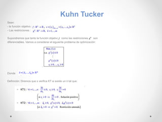 Sean: 
- la función objetivo : 
- Las restricciones : 
Kuhn Tucker 
Supondremos que tanto la función objetivo como las restricciones son 
diferenciables. Vamos a considerar el siguiente problema de optimización: 
Donde 
Definición: Diremos que x verifica KT si existe un λ tal que: 
 