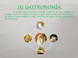SU GASTRONOMÍA.
           La comida típica falconiana permite el disfrute de una variedad de
sabores, como son el talkarí de chivo, el celse coriano, queso de leche de cabra,
la natilla, la arepa pelada y el dulce de leche de cabra y el arroz con coco en
Semana Santa.
 