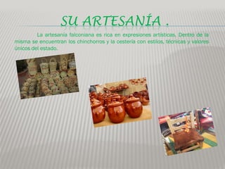 SU ARTESANÍA .
         La artesanía falconiana es rica en expresiones artísticas. Dentro de la
misma se encuentran los chinchorros y la cestería con estilos, técnicas y valores
únicos del estado.
 