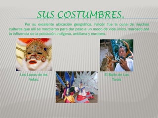 SUS COSTUMBRES.
          Por su excelente ubicación geográfica, Falcón fue la cuna de muchas
culturas que allí se mezclaron para dar paso a un modo de vida único, marcado por
la influencia de la población indígena, antillana y europea.




      Los Locos de las                                 El Baile de Las
           Velas.                                           Turas
 