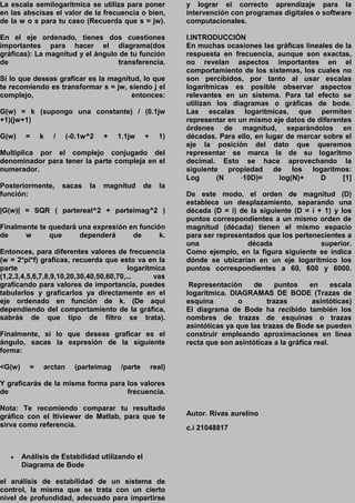 La escala semilogaritmica se utiliza para poner
en las abscisas el valor de la frecuencia o bien,
de la w o s para tu caso (Recuerda que s = jw).
En el eje ordenado, tienes dos cuestiones
importantes para hacer el diagrama(dos
gráficas): La magnitud y el ángulo de tu función
de transferencia.
Si lo que deseas graficar es la magnitud, lo que
te recomiendo es transformar s = jw, siendo j el
complejo, entonces:
G(w) = k (supongo una constante) / (0.1jw
+1)(jw+1)
G(w) = k / (-0.1w^2 + 1.1jw + 1)
Multiplica por el complejo conjugado del
denominador para tener la parte compleja en el
numerador.
Posteriormente, sacas la magnitud de la
función:
|G(w)| = SQR ( partereal^2 + parteimag^2 )
Finalmente te quedará una expresión en función
de w que dependerá de k.
Entonces, para diferentes valores de frecuencia
(w = 2*pi*f) graficas, recuerda que esto va en la
parte logarítmica
(1,2,3,4,5,6,7,8,9,10,20,30,40,50,60,70,... vas
graficando para valores de importancia, puedes
tabularlos y graficarlos ya directamente en el
eje ordenado en función de k. (De aquí
dependiendo del comportamiento de la gráfica,
sabrás de que tipo de filtro se trata).
Finalmente, si lo que deseas graficar es el
ángulo, sacas la expresión de la siguiente
forma:
<G(w) = arctan (parteimag /parte real)
Y graficarás de la misma forma para los valores
de frecuencia.
Nota: Te recomiendo comparar tu resultado
gráfico con el ltiviewer de Matlab, para que te
sirva como referencia.
 Análisis de Estabilidad utilizando el
Diagrama de Bode
el análisis de estabilidad de un sistema de
control, la misma que se trata con un cierto
nivel de profundidad, adecuado para impartirse
y lograr el correcto aprendizaje para la
intervención con programas digitales o software
computacionales.
I.INTRODUCCIÓN
En muchas ocasiones las gráficas lineales de la
respuesta en frecuencia, aunque son exactas,
no revelan aspectos importantes en el
comportamiento de los sistemas, los cuales no
son percibidos, por tanto al usar escalas
logarítmicas es posible observar aspectos
relevantes en un sistema. Para tal efecto se
utilizan los diagramas o gráficas de bode.
Las escalas logarítmicas, que permiten
representar en un mismo eje datos de diferentes
órdenes de magnitud, separándolos en
décadas. Para ello, en lugar de marcar sobre el
eje la posición del dato que queremos
representar se marca la de su logaritmo
decimal. Esto se hace aprovechando la
siguiente propiedad de los logaritmos:
Log (N ⋅10D)= log(N)+ D [1]
De este modo, el orden de magnitud (D)
establece un desplazamiento, separando una
década (D = i) de la siguiente (D = i + 1) y los
puntos correspondientes a un mismo orden de
magnitud (década) tienen el mismo espacio
para ser representados que los pertenecientes a
una década superior.
Como ejemplo, en la figura siguiente se indica
dónde se ubicarían en un eje logarítmico los
puntos correspondientes a 60, 600 y 6000.
Representación de puntos en escala
logarítmica. DIAGRAMAS DE BODE (Trazas de
esquina o trazas asintóticas)
El diagrama de Bode ha recibido también los
nombres de trazas de esquinas o trazas
asintóticas ya que las trazas de Bode se pueden
construir empleando aproximaciones en línea
recta que son asintóticas a la gráfica real.
Autor. Rivas aurelino
c.i 21048817
 