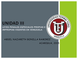 ACARIGUA, 2015
UNIDAD III
LEYES PENALES ESPECIALES PROPIAS E
IMPROPIAS VIGENTES EN VENEZUELA
ABDEL NAZARETH BONILLA RAMIREZ
 