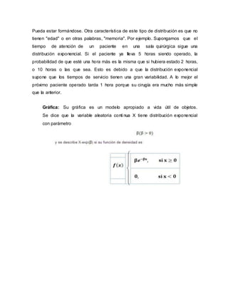 Pueda estar formándose. Otra característica de este tipo de distribución es que no
tienen "edad" o en otras palabras, "memoria". Por ejemplo. Supongamos que el
tiempo de atención de un paciente en una sala quirúrgica sigue una
distribución exponencial. Si el paciente ya lleva 5 horas siendo operado, la
probabilidad de que esté una hora más es la misma que si hubiera estado 2 horas,
o 10 horas o las que sea. Esto es debido a que la distribución exponencial
supone que los tiempos de servicio tienen una gran variabilidad. A lo mejor el
próximo paciente operado tarda 1 hora porque su cirugía era mucho más simple
que la anterior.
Gráfica: Su gráfica es un modelo apropiado a vida útil de objetos.
Se dice que la variable aleatoria conti nua X tiene distribución exponencial
con parámetro
 