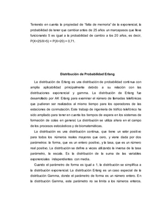 Teniendo en cuenta la propiedad de “falta de memoria” de la exponencial, la
probabilidad de tener que cambiar antes de 25 años un marcapasos que lleva
funcionando 5 es igual a la probabilidad de cambio a los 20 años, es decir,
P(X<25/X>5) = P(X<20) = 0,71.
Distribución de Probabilidad Erlang
La distribución de Erlang es una distribución de probabilidad conti nua con
amplia aplicabilidad principalmente debido a su relación con las
distribuciones exponencial y gamma. La distribución de Erlang fue
desarrollado por AK Erlang para examinar el número de llamadas telefónicas
que pudieran ser realizados al mismo tiempo para los operadores de las
estaciones de conmutación. Este trabajo de ingeniería de tráfico telefónico ha
sido ampliado para tener en cuenta los tiempos de espera en los sistemas de
formación de colas en general. La distribución se utiliza ahora en el campo
de los procesos estocásticos y de biomatemáticas.
La distribución es una distribución continua, que tiene un valor positi vo
para todos los números reales mayores que cero, y viene dada por dos
parámetros: la forma, que es un entero positivo, y la tasa, que es un número
real positivo. La distribución se define a veces utili zando la inversa de la tasa
parámetro, la escala. Es la distribución de la suma de las variables
exponenciales independientes con media.
Cuando el parámetro de forma es igual a 1, la distribución se simplifica a
la distribución exponencial. La distribución Erlang es un caso especial de la
distribución Gamma, donde el parámetro de forma es un número entero. En
la distribución Gamma, este parámetro no se limita a los números enteros.
 