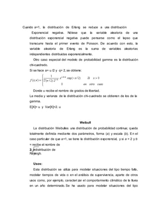 Cuando a=1, la distribución de Erlang se reduce a una distribución
Exponencial negativa. Nótese que la variable aleatoria de una
distribución exponencial negativa puede pensarse como el lapso que
transcurre hasta el primer evento de Poisson. De acuerdo con esto, la
variable aleatoria de Erlang es la suma de variables aleatorias
independientes distribuidas exponencialmente.
Otro caso especial del modelo de probabilidad gamma es la distribución
chi-cuadrado.
Si se hace a= u /2 y q= 2, se obtiene:
Donde u recibe el nombre de grados de libertad.
La media y varianza de la distribución chi-cuadrado se obtienen de los de la
gamma.
E[X]= u y Var[X]=2. u
Weibull
La distribución Weibulles una distribución de probabilidad continua; queda
totalmente definida mediante dos parámetros, forma (a) y escala (b). En el
caso particular de que a=1, se tiene la distribución exponencial, y si a = 2 y b
= recibe el nombre de
2 σdistribución de
Rayleigh.
Usos:
Esta distribución se utiliza para modelar situaciones del tipo tiempo fallo,
modelar tiempos de vida o en el análisis de supervivencia, aparte de otros
usos como, por ejemplo, caracteri zar el comportamiento climático de la lluvia
en un año determinado. Se ha usado para modelar situaciones del tipo
 