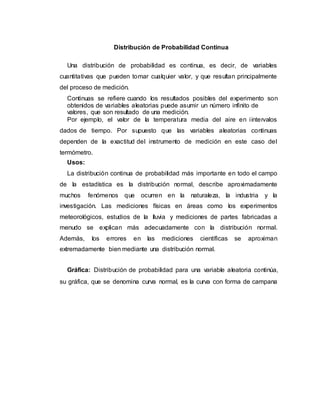 Distribución de Probabilidad Continua
Una distribución de probabilidad es continua, es decir, de variables
cuantitativas que pueden tomar cualquier valor, y que resultan principalmente
del proceso de medición.
Continuas se refiere cuando los resultados posibles del experimento son
obtenidos de variables aleatorias puede asumir un número infinito de
valores, que son resultado de una medición.
Por ejemplo, el valor de la temperatura media del aire en iintervalos
dados de tiempo. Por supuesto que las variables aleatorias continuas
dependen de la exactitud del instrumento de medición en este caso del
termómetro.
Usos:
La distribución continua de probabilidad más importante en todo el campo
de la estadística es la distribución normal, describe aproximadamente
muchos fenómenos que ocurren en la naturaleza, la industria y la
investigación. Las mediciones físicas en áreas como los experimentos
meteorológicos, estudios de la lluvia y mediciones de partes fabricadas a
menudo se explican más adecuadamente con la distribución normal.
Además, los errores en las mediciones científicas se aproximan
extremadamente bien mediante una distribución normal.
Gráfica: Distribución de probabilidad para una variable aleatoria continúa,
su gráfica, que se denomina curva normal, es la curva con forma de campana
 