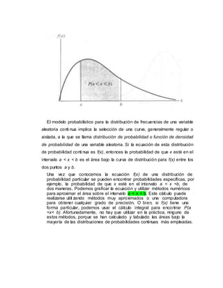 El modelo probabilístico para la distribución de frecuencias de una variable
aleatoria conti nua implica la selección de una curva, generalmente regular o
aislada, a la que se llama distribución de probabilidad o función de densidad
de probabilidad de una variable aleatoria. Si la ecuación de esta distribución
de probabilidad conti nua es f(x), entonces la probabilidad de que x esté en el
intervalo a < x < b es el área bajo la curva de distribución para f(x) entre los
dos puntos a y b.
Una vez que conocemos la ecuación f(x) de una distribución de
probabilidad particular se pueden encontrar probabilidades específicas, por
ejemplo, la probabilidad de que x esté en el intervalo a < x <b, de
dos maneras. Podemos graficar la ecuación y utilizar métodos numéricos
para aproximar el área sobre el intervalo a < x < b. Este cálculo puede
realizarse utili zando métodos muy aproximados o una computadora
para obtener cualquier grado de precisión. O bien, si f(x) tiene una
forma particular, podemos usar el cálculo integral para encontrar P(a
<x< b). Afortunadamente, no hay que utilizar en la práctica, ninguno de
estos métodos, porque se han calculado y tabulado las áreas bajo la
mayoría de las distribuciones de probabilidades continuas más empleadas.
 