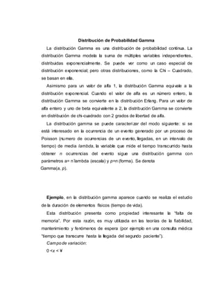 Distribución de Probabilidad Gamma
La distribución Gamma es una distribución de probabilidad continua. La
distribución Gamma modela la suma de múltiples variables independientes,
distribuidas exponencialmente. Se puede ver como un caso especial de
distribución exponencial; pero otras distribuciones, como la Chi – Cuadrado,
se basan en ella.
Asimismo para un valor de alfa 1, la distribución Gamma equi vale a la
distribución exponencial. Cuando el valor de alfa es un número entero, la
distribución Gamma se convierte en la distribución Erlang. Para un valor de
alfa entero y uno de beta equi valente a 2, la distribución Gamma se convierte
en distribución de chi-cuadrado con 2 grados de libertad de alfa.
La distribución gamma se puede caracteri zar del modo siguiente: si se
está interesado en la ocurrencia de un evento generado por un proceso de
Poisson (numero de ocurrencias de un evento, llegadas, en un intervalo de
tiempo) de media lambda, la variable que mide el tiempo transcurrido hasta
obtener n ocurrencias del evento sigue una distribución gamma con
parámetros a= n´lambda (escala) y p=n (forma). Se denota
Gamma(a, p).
Ejemplo, en la distribución gamma aparece cuando se realiza el estudio
de la duración de elementos físicos (tiempo de vida).
Esta distribución presenta como propiedad interesante la “falta de
memoria”. Por esta razón, es muy utilizada en las teorías de la fiabilidad,
mantenimiento y fenómenos de espera (por ejemplo en una consulta médica
“tiempo que transcurre hasta la llegada del segundo paciente”).
Campode variación:
0 <x < ¥
 