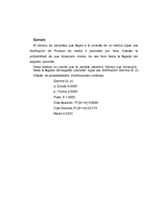 Ejemplo
El número de pacientes que llegan a la consulta de un médico sigue una
distribución de Poisson de media 3 pacientes por hora. Calcular la
probabilidad de que transcurra menos de una hora hasta la llegada del
segundo paciente.
Debe tenerse en cuenta que la variable aleatoria “tiempo que transcurre
hasta la llegada del segundo paciente” sigue una distribución Gamma (6, 2).
Cálculo de probabilidades. Distribuciones continuas
Gamma (a, p)
a: Escala 6,0000
p : Forma 2,0000
Punto X 1,0000
Cola Izquierda Pr [X<=k] 0,9826
Cola Derecha Pr [X>=k] 0,0174
Media 0,3333
 