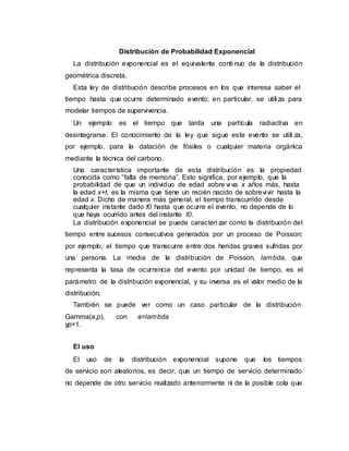 Distribución de Probabilidad Exponencial
La distribución exponencial es el equivalente conti nuo de la distribución
geométrica discreta.
Esta ley de distribución describe procesos en los que interesa saber el
tiempo hasta que ocurre determinado evento; en particular, se utili za para
modelar tiempos de supervivencia.
Un ejemplo es el tiempo que tarda una partícula radiactiva en
desintegrarse. El conocimiento de la ley que sigue este evento se utili za,
por ejemplo, para la datación de fósiles o cualquier materia orgánica
mediante la técnica del carbono.
Una característica importante de esta distribución es la propiedad
conocida como “falta de memoria”. Esto significa, por ejemplo, que la
probabilidad de que un individuo de edad sobre vi va x años más, hasta
la edad x+t, es la misma que tiene un recién nacido de sobrevivir hasta la
edad x. Dicho de manera más general, el tiempo transcurrido desde
cualquier instante dado t0 hasta que ocurre el evento, no depende de lo
que haya ocurrido antes del instante t0.
La distribución exponencial se puede caracteri zar como la distribución del
tiempo entre sucesos consecutivos generados por un proceso de Poisson;
por ejemplo, el tiempo que transcurre entre dos heridas graves sufridas por
una persona. La media de la distribución de Poisson, lambda, que
representa la tasa de ocurrencia del evento por unidad de tiempo, es el
parámetro de la distribución exponencial, y su inversa es el valor medio de la
distribución.
También se puede ver como un caso particular de la distribución
Gamma(a,p), con a=lambda
yp=1.
El uso
El uso de la distribución exponencial supone que los tiempos
de servicio son aleatorios, es decir, que un tiempo de servicio determinado
no depende de otro servicio realizado anteriormente ni de la posible cola que
 