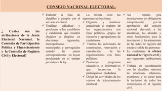 CONSEJO NACIONAL ELECTORAL.
¿ Cuales son las
atribuciones de la Junta
Electoral Nacional, la
Comisión de Participación
Política y Financiamiento
y la Comisión de Registro
Civil y Electoral?
 Elaborar la lista de
elegibles a cumplir con el
servicio electoral
 Totalizar, adjudicar y
proclamar a los candidatos
y candidatas que resulten
elegidos o elegidas en
elecciones regionales,
metropolitanas,
municipales y parroquiales
cuando las juntas
correspondientes no hayan
proclamado en el tiempo
previsto en la ley
La misma tiene las
siguientes atribuciones:
 Organiza y mantiene
actualizado el registro de
las organizaciones con
fines políticos, grupos de
electores y agrupaciones de
ciudadanos.
 Tramita las solicitudes de
constitución, renovación y
cancelación de las
organizaciones con fines
políticos.
 Promueve programas
educativos e informativos
que incentiven la
participación ciudadana.
 Dirige las actividades de los
centros de adiestramiento
electoral.
 Así mismo, gira
instrucciones de obligatorio
cumplimiento previa
aprobación del consejo
nacional electoral, a las
alcaldesas, los alcaldes y
otros funcionarios para la
inscripción y levantamiento
de las actas de registro del
estado civil de las personas
 Lo conforman la oficina
nacional de registro civil y
sus siguientes atribuciones
son:
 Trabaja en coordinación
con las alcaldías, ministro
de relaciones interiores,
exteriores, y de salud para
la inclusión de todos los
venezolanos en el registro
civil.
 