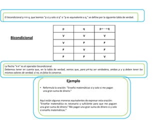 El bicondicional p ↔ q, que leemos "p si y solo si q" o "p es equivalente a q," se define por la siguiente tabla de verdad.
La flecha "↔" es el operador bicondicional.
Debemos tener en cuenta que, en la tabla de verdad, vemos que, para p↔q ser verdadera, ambas p y q deben tener los
mismos valores de verdad; sí no, es falsa la conversa.
• Reformula la oración: "Enseño matemáticas si y solo si me pagan
una gran suma de dinero.“
Aquí están algunas maneras equivalentes de expresar esta oración:
"Enseñar matemática es necesario y suficiente para que me paguen
una gran suma de dinero.“ Me pagan una gran suma de dinero si y solo
si enseño matemáticas."
Ejemplo
Bicondicional
 