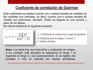 Coeficiente de correlación de Sperman
Este coeficiente se emplea cuando una o ambas escalas de medidas de
las variables son ordinales, es decir, cuando una o ambas escalas de
medida son posiciones. Ejemplo: Orden de llegada en una carrera y
peso de los atletas.
Se calcula aplicando la siguiente ecuación:
Nota: Los datos hay que traducirlos u ordenarlos en rangos.
A los puntajes más elevados le asignamos el rango 1 al
siguiente el rango 2 y así sucesivamente. Si se repiten dos
puntajes o más se calculan las medias aritméticas.
 