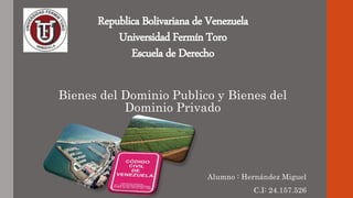 Republica Bolivariana de Venezuela
Universidad Fermín Toro
Escuela de Derecho
Bienes del Dominio Publico y Bienes del
Dominio Privado
Alumno : Hernández Miguel
C.I: 24.157.526
 