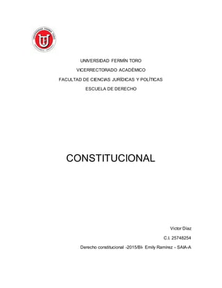 UNIVERSIDAD FERMÍN TORO
VICERRECTORADO ACADÉMICO
FACULTAD DE CIENCIAS JURÍDICAS Y POLÍTICAS
ESCUELA DE DERECHO
CONSTITUCIONAL
Victor Díaz
C.I. 25748254
Derecho constitucional -2015/BI- Emily Ramírez - SAIA-A
 