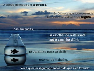 O oposto do medo é a segurança. 
Então, note que tudo que mais buscamos na vida é estar seguro... 
nas amizades, 
as escolhas de restaurante até o caminho diário 
retorno de trabalho. 
programas para assistir 
Você quer ter segurança sobre tudo que está fazendo...  