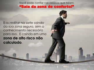Você pode confiar nas pessoas que falam: 
“Saia da zona de conforto!” 
E acreditar na sorte saindo da sua zona segura, sem o conhecimento necessário para isso. E caindo em uma zona de alto risco não calculado.  