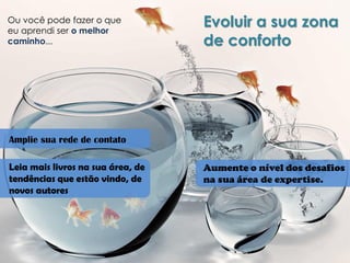 Ou você pode fazer o que eu aprendi ser o melhor caminho... 
Evoluir a sua zona de conforto 
Amplie sua rede de contato 
Leia mais livros na sua área, de tendências que estão vindo, de novos autores 
Aumente o nível dos desafios na sua área de expertise.  