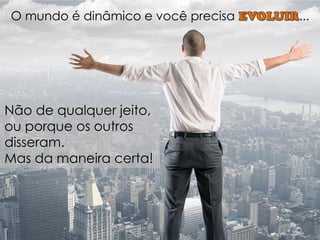 O mundo é dinâmico e você precisa ... 
Não de qualquer jeito, ou porque os outros disseram. 
Mas da maneira certa!  