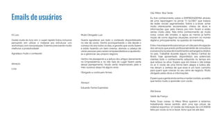 Emails de usuários
Oi Luiz,
Gostei muito do livro sim. Li super rapido! Estou inclusive
pensando em utilizar o material pra estruturar uns
workshops com nossa equipe. Estamos precisando muito
melhorar a produtividade!
Agradeço muito o conteúdo!
abraços,
Livia
Muito Obrigado Luiz.
Queria agradecer por todo o conteúdo disponibilizado
no site de vocês. Venho acompanhando o site desde o
começo do ano todos os dias, e garanto que vocês fazem
e estão fazendo um bem imenso, abrindo a cabeça de
várias pessoas para serem empreendedoras e ajudando-
as a gerenciar seu próprio negócio.
Venho me planejando e a leitura dos artigos diariamente
no Empreedemia e no site Saia do Lugar fazem parte
desse planejamento. Vocês serão responsáveis pelo o
meu sucesso daqui há alguns anos,
Obrigado e continuem firmes.
Abraço!
Eduardo Farina Espíndola
Olá, Millor, Boa Tarde.
Eu tive conhecimento sobre a EMPREENDEMIA através
de uma reportagem no jornal “O GLOBO” que tratava
de redes sociais segmentadas. Sobre o e-book, achei
muito interessante, esclarecedor, cheios de dicas e
informações que, pelo menos prá mim, foram e estão
sendo muito úteis. Não tinha conhecimento de muita
coisa, coisas até simples, e agora ao menos já tenho
noção de como algumas situações ocorrem no mundo
digital e, principalmente, na questão do marketing.
Estou me preparando para lançarum site para divulgação
dos serviços que presto profissionalmente de consultoria
eassessorianaáreadeinvestimentosestrangeirosdiretos
no país. Trabalhei durante alguns no Banco Central do
Brasil, hoje aposentado, disponibilizo aos potenciais
clientes todo o conhecimento adquirido no tempo em
que estava na ativa. Espero que em breve o site esteja
no ar. E vocês de uma forma bem alegre e lúdica até,
me deram a certeza de que esse é um bom caminho
para quem quer crescer no seu ramo de negócio. Muito
obrigado pelas dicas e informações.
Esperoqueagenteaindavenhaamantercontato,acredito
que tenho muito a aprender com vocês.
Até breve.
Valdir de França
Nota: Duas coisas: (1) Meus filhos querem e estamos
trabalhando nesse sentido, abrir uma loja virtual, de
material esportivo; (2) Gostei da indicação da LOCAWEB
feita por vocês lá no e-book. Acho que irei até eles.
 