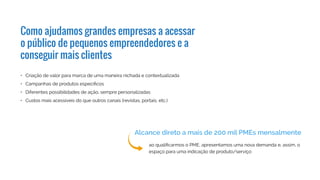 •	 Criação de valor para marca de uma maneira nichada e contextualizada
•	 Campanhas de produtos específicos
•	 Diferentes possibilidades de ação, sempre personalizadas
•	 Custos mais acessíveis do que outros canais (revistas, portais, etc.)
ao qualificarmos o PME, apresentamos uma nova demanda e, assim, o
espaço para uma indicação de produto/serviço
Como ajudamos grandes empresas a acessar
o público de pequenos empreendedores e a
conseguir mais clientes
Alcance direto a mais de 200 mil PMEs mensalmente
 