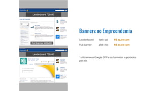 Banners no Empreendemia
Leaderboard
Full banner
* utilizamos o Google DFP e os formatos suportados
por ele
728 x 90
468 x 60
R$ 30,00 cpm
R$ 25,00 cpm
 