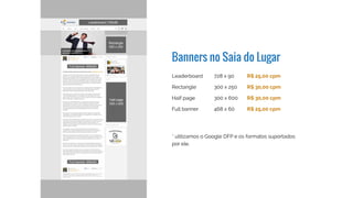 Banners no Saia do Lugar
Leaderboard
Rectangle
Half page
Full banner
728 x 90
300 x 250
300 x 600
468 x 60
R$ 30,00 cpm
R$ 35,00 cpm
R$ 35,00 cpm
R$ 30,00 cpm
* utilizamos o Google DFP e os formatos suportados
por ele
 