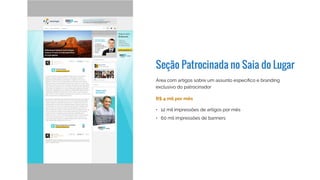 Seção Patrocinada no Saia do Lugar
R$ 5 mil por mês
Área com artigos sobre um assunto específico e branding
exclusivo do patrocinador
Algumas seções patrocinadas:
•	 12 mil impressões de artigos por mês
•	 60 mil impressões de banners
•	 Marketing Digital (Locaweb)
•	 Gestão Financeira (Banco do Brasil)
•	 Dicas de empreendedorismo (Sebrae-SP)
•	 Planejamento (Porto Seguro)
•	 Produtividade (Dell)
•	 Como vender serviços (Moip)
 