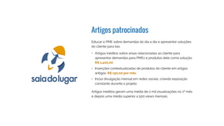 Artigos patrocinados
Educar o PME sobre demandas do dia a dia e apresentar soluções
do cliente para tais
Artigos inéditos geram uma média de 2 mil visualizações no 1º mês
e depois uma média superior a 500 views mensais.
•	 Artigos inéditos sobre áreas relacionadas ao cliente para
apresentar demandas para PMEs e produtos dele como solução.  
R$ 1.500,00
•	 Inserções contextualizadas de produtos do cliente em artigos
antigos. R$ 300,00 por mês
•	 Inclui divulgação mensal em redes sociais, criando exposição
constante durante o projeto
 