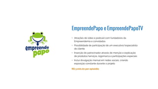 EmpreendePapo e EmpreendePapoTV
R$ 4.000,00 por episódio
•	 Atrações de vídeo e podcast com fundadores da
Empreendemia e convidados
•	 Possibilidade de participação de um executivo/especialista
do cliente
•	 Inserção do patrocinador através de menção e explicação
de produtos/serviços, logomarca e participações especiais
•	 Inclui divulgação mensal em redes sociais, criando
exposição constante durante o projeto
 