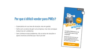 Por que é difícil vender para PMEs?
•	 Especialista em sua área de atuação, não em gestão
•	 Sofre com as dores de gerir uma empresa, mas não consegue
traduzí-las em problemas
•	 Sem conhecer esses problemas, não vai atrás de soluções e
ignora anúncios achando que “não é pra ele”
3000
 
