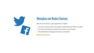 Menções em Redes Sociais
130k fãs no Facebook + 75k seguidores no Twitter
R$ 600,00 por envio
•	 Uma das maiores bases com público segmentado de PMEs nas redes
•	 Envio de chamada para produtos do cliente com link direto
•	 Possibilidade de divulgar promoções e descontos
 
