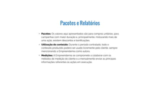 Pacotes e Relatórios
Pacotes: Os valores aqui apresentados são para
compras unitárias; para campanhas com maior duração
e, principalmente, misturando mais de uma ação,
existem descontos e bonificações.
Utilização do conteúdo: Durante o período contratado,
todo o conteúdo produzido poderá ser usado livremente
pelo cliente, sempre mencionando a Empreendemia
como autora.
Medições: A Empreendemia se compromete a
colaborar com os métodos de medição do cliente e a
mensalmente enviar as principais informações referentes
às ações em execução.:
 