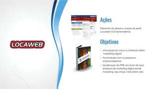 Ações
Objetivos
Patrocínio do ebook, patrocínio da seção
de Marketing Digital no Saia do Lugar,
comunicação por e-mail e patrocínio do
EmpreendePapo
•	 Vinculação da marca a conteúdo sobre
“marketing digital”
•	 Proximidade com os pequenos
empreendedores
•	 Qualificação do PME em torno de seus
produtos de marketing digital (email
marketing, loja virtual, chat online, etc)
 
