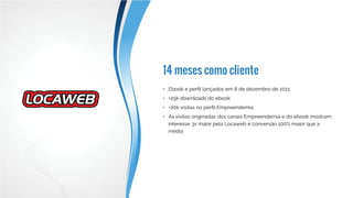 Resultados em 2014
•	 Mais de 15 mil downloads do ebook
•	 Mais de 1,5 M de impressões de banners
•	 As ações de branding dos produtos Locaweb superaram as metas
não só em awareness e conversões assistidas, como também em
conversões diretas
 