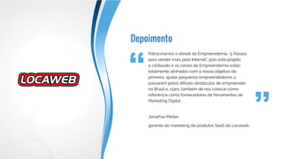 Depoimento
Patrocinamos o ebook da Empreendemia, ‘5 Passos
para vender mais pela Internet’, pois este projeto,
o conteúdo e os canais da Empreendemia estão
totalmente alinhados com o nosso objetivo de,
primeiro, ajudar pequenos empreendedores a
passarem pelos difíceis obstáculos de empreender
no Brasil e, claro, também de nos colocar como
referência como fornecedores de ferramentas de
Marketing Digital.
Jonathas Meller,
gerente de marketing de produtos SaaS da Locaweb
 