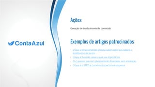 Ações
Exemplos de artigos patrocinados
Geração de leads através de conteúdo
•	 O que o empreendedor precisa saber sobre pro-labore e
distribuição de lucros
•	 O que é fluxo de caixa e qual sua importância
•	 Os 3 passos para um planejamento financeiro sem enrolação
•	 O que é o SPED e como ele impacta sua empresa
 