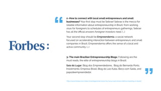 2 -How to connect with local small entrepreneurs and small
businesses? Your first stop must be Sebrae! Sebrae is the mecca for
reliable information about entrepreneurship in Brazil; from working
visas for foreigners to schedules of entrepreneurs gatherings, Sebrae
has all the official answers foreigner investors need. (...)
Your second stop should be Empreendemia, a social network
focused on accelerating interaction between entrepreneurs and small
companies in Brazil. Empreendemia offers the sense of a local and
active community. (...)
3- The main Brazilian Entrepreneurship Blogs: Following are the
must reads, the elite of entrepreneurship blogs in Brazil:
Saia do Lugar, Blog dos Empreendedores, Blog do Bernardo Porto,
Insistimento, Empresa Brasil, Blog do Leo Kuba, Beco com Saída, and
papodeempreendedor.
http://www.forbes.com/sites/ricardogeromel/2012/05/31/4-must-knows-before-investing-in-brazil/
 