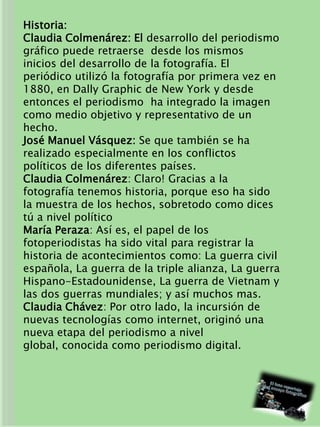 Historia:
Claudia Colmenárez: El desarrollo del periodismo
gráfico puede retraerse desde los mismos
inicios del desarrollo de la fotografía. El
periódico utilizó la fotografía por primera vez en
1880, en Dally Graphic de New York y desde
entonces el periodismo ha integrado la imagen
como medio objetivo y representativo de un
hecho.
José Manuel Vásquez: Se que también se ha
realizado especialmente en los conflictos
políticos de los diferentes países.
Claudia Colmenárez: Claro! Gracias a la
fotografía tenemos historia, porque eso ha sido
la muestra de los hechos, sobretodo como dices
tú a nivel político
María Peraza: Así es, el papel de los
fotoperiodistas ha sido vital para registrar la
historia de acontecimientos como: La guerra civil
española, La guerra de la triple alianza, La guerra
Hispano-Estadounidense, La guerra de Vietnam y
las dos guerras mundiales; y así muchos mas.
Claudia Chávez: Por otro lado, la incursión de
nuevas tecnologías como internet, originó una
nueva etapa del periodismo a nivel
global, conocida como periodismo digital.
 